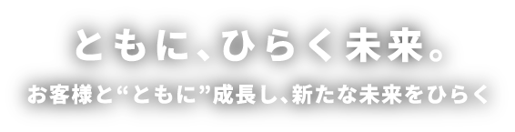 ともに、ひらく未来。お客様と“ともに”成長し、新たな未来をひらく