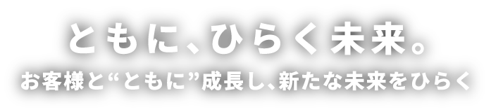 ともに、ひらく未来。お客様と“ともに”成長し、新たな未来をひらく